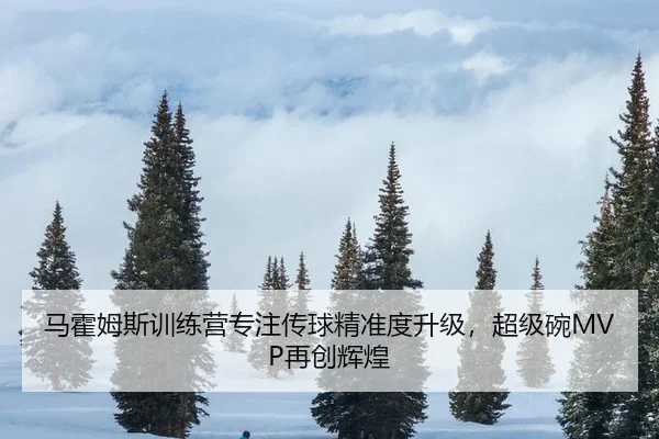 马霍姆斯训练营专注传球精准度升级，超级碗MVP再创辉煌