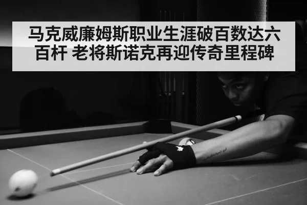 马克威廉姆斯职业生涯破百数达六百杆 老将斯诺克再迎传奇里程碑